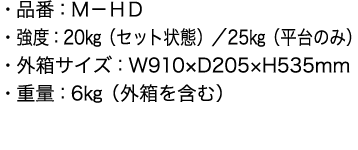 ・品番：Ｍ－ＨＤ
      ・強度：20㎏（セット状態）／25㎏（平台のみ）
      ・外箱サイズ：W910×D205×H535mm
      ・重量：6㎏（外箱を含む）