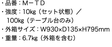 ・品番：Ｍ－ＴＤ
      ・強度：10㎏（セット状態）／
100㎏（テーブル台のみ）
・外箱サイズ：W930×D135×H795mm
・重量：6.7㎏（外箱を含む）