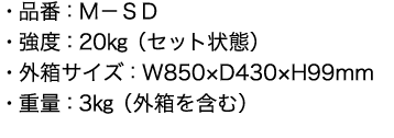 ・品番：Ｍ－ＳＤ
      ・強度：20㎏（セット状態）
      ・外箱サイズ：W850×D430×H99mm
      ・重量：3㎏（外箱を含む）